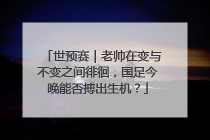 世预赛｜老帅在变与不变之间徘徊，国足今晚能否搏出生机？
